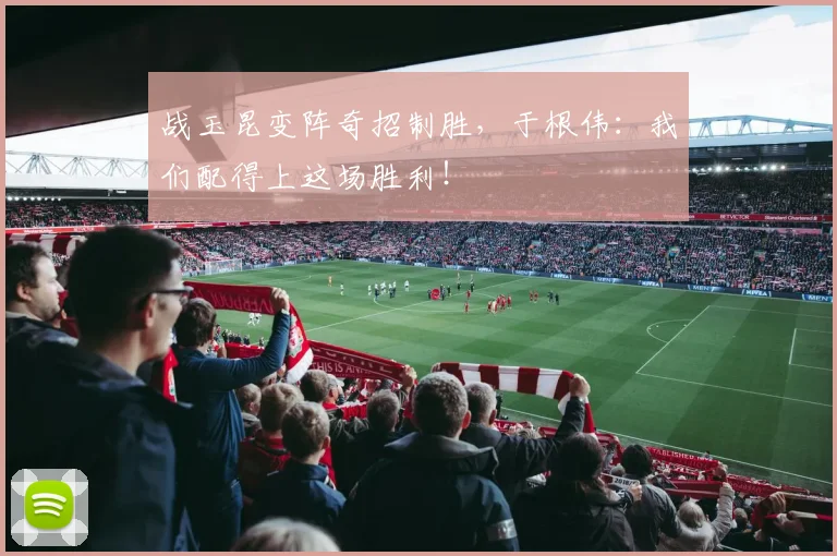 战玉昆变阵奇招制胜，于根伟：我们配得上这场胜利！