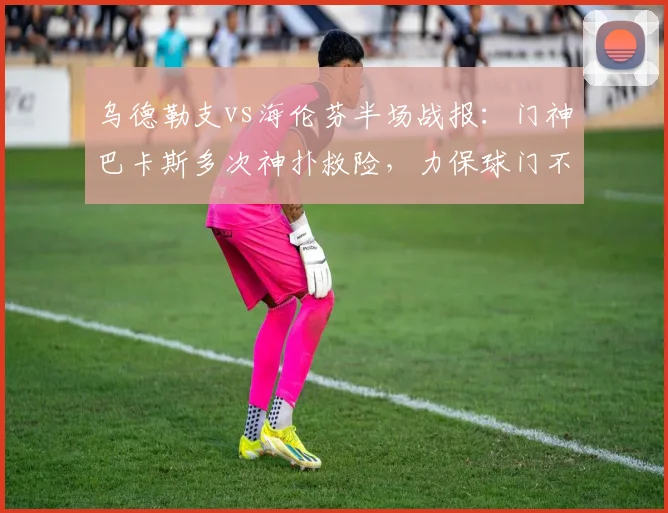乌德勒支vs海伦芬半场战报：门神巴卡斯多次神扑救险，力保球门不失