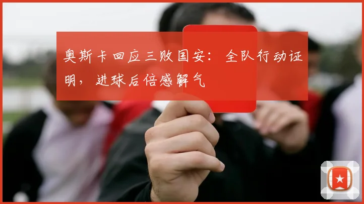 奥斯卡回应三败国安：全队行动证明，进球后倍感解气