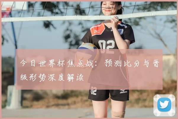 今日世界杯焦点战：预测比分与晋级形势深度解读
