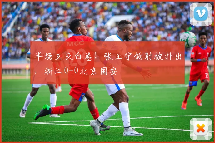 半场互交白卷！张玉宁低射被扑出，浙江0-0北京国安