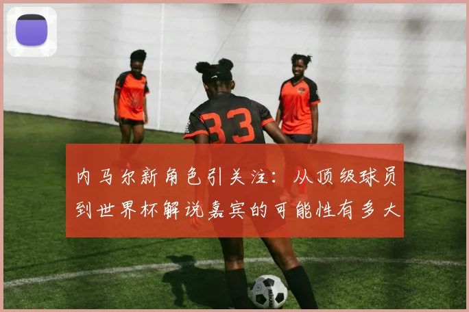内马尔新角色引关注：从顶级球员到世界杯解说嘉宾的可能性有多大？
