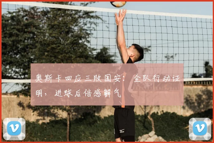 奥斯卡回应三败国安：全队行动证明，进球后倍感解气