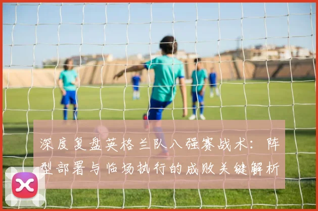 深度复盘英格兰队八强赛战术：阵型部署与临场执行的成败关键解析