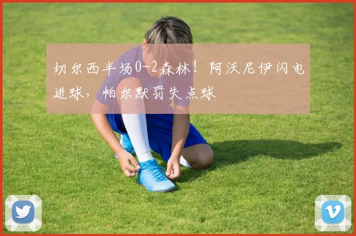 切尔西半场0-2森林！阿沃尼伊闪电进球，帕尔默罚失点球
