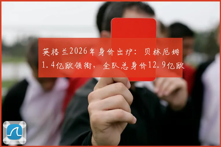 英格兰2026年身价出炉：贝林厄姆1.4亿欧领衔，全队总身价12.9亿欧元揭秘，福登、萨卡等球星价值几何？