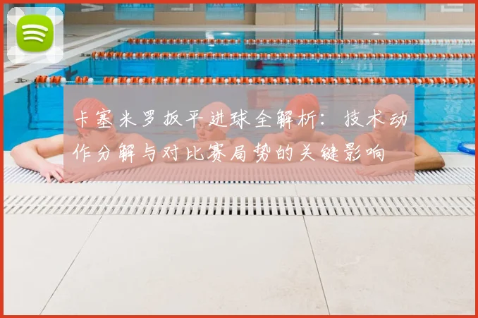 卡塞米罗扳平进球全解析：技术动作分解与对比赛局势的关键影响