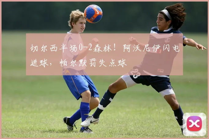 切尔西半场0-2森林！阿沃尼伊闪电进球，帕尔默罚失点球