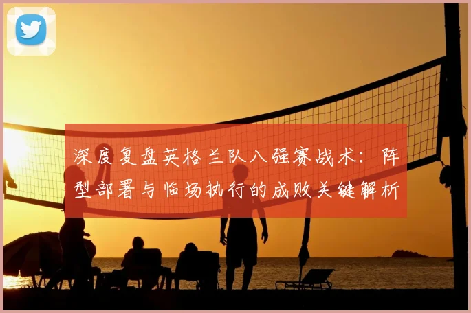 深度复盘英格兰队八强赛战术：阵型部署与临场执行的成败关键解析