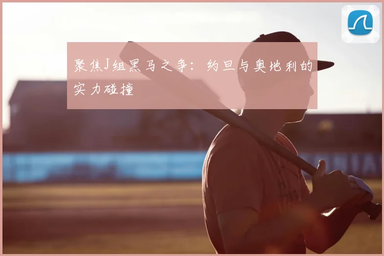 聚焦J组黑马之争:约旦与奥地利的实力碰撞